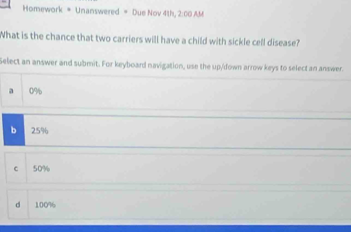 Homework * Unanswered = Due Nov 4th, 2:00 AM
What is the chance that two carriers will have a child with sickle cell disease?
Select an answer and submit. For keyboard navigation, use the up/down arrow keys to select an answer.
a 0%
b 25%
c 50%
d 100%