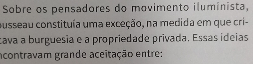 Sobre os pensadores do movimento iluminista, 
pusseau constituía uma exceção, na medida em que cri- 
cava a burguesia e a propriedade privada. Essas ideias 
ncontravam grande aceitação entre: