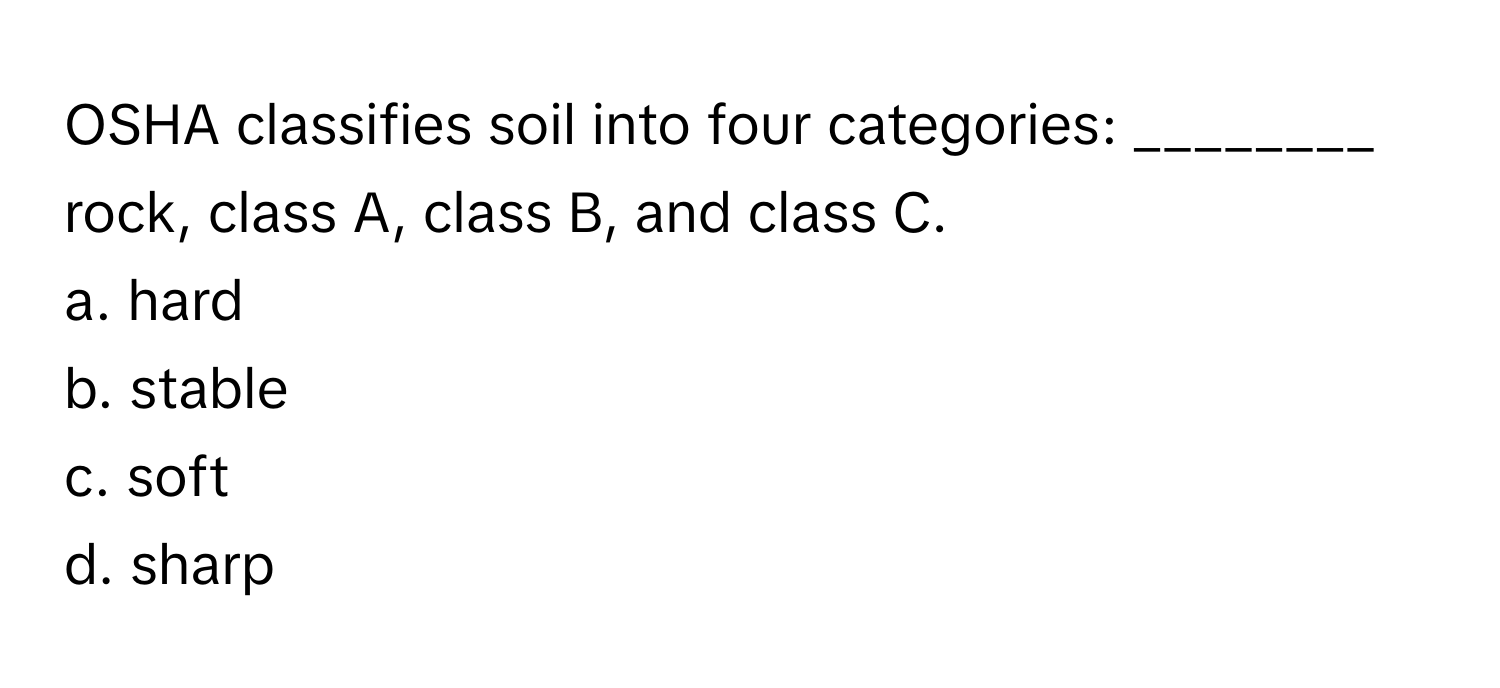 OSHA classifies soil into four categories: ________ rock, class A, class B, and class C.

a. hard
b. stable
c. soft
d. sharp