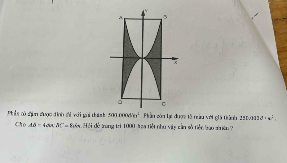 Phần tô đậm được đính đá với giá thành 500.000d/m^2. Phần còn lại được tô màu với giá thành 250.000d/m^2. 
Cho AB=4dm; BC=8dm 1 . Hỏi để trang trí 1000 họa tiết như vậy cần số tiền bao nhiêu ?