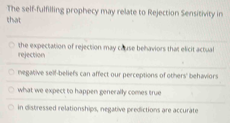 The self-fulfilling prophecy may relate to Rejection Sensitivity in
that
the expectation of rejection may cause behaviors that elicit actual
rejection
negative self-beliefs can affect our perceptions of others' behaviors
what we expect to happen generally comes true
in distressed relationships, negative predictions are accurate