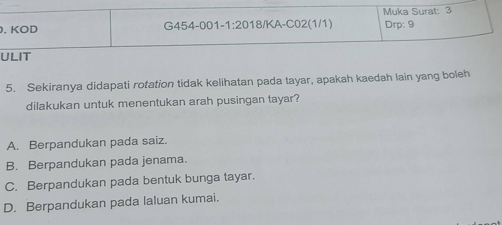 Sekiranya didapati rotation tidak kelihatan pada tayar, apakah kaedah lain yang boleh
dilakukan untuk menentukan arah pusingan tayar?
A. Berpandukan pada saiz.
B. Berpandukan pada jenama.
C. Berpandukan pada bentuk bunga tayar.
D. Berpandukan pada laluan kumai.