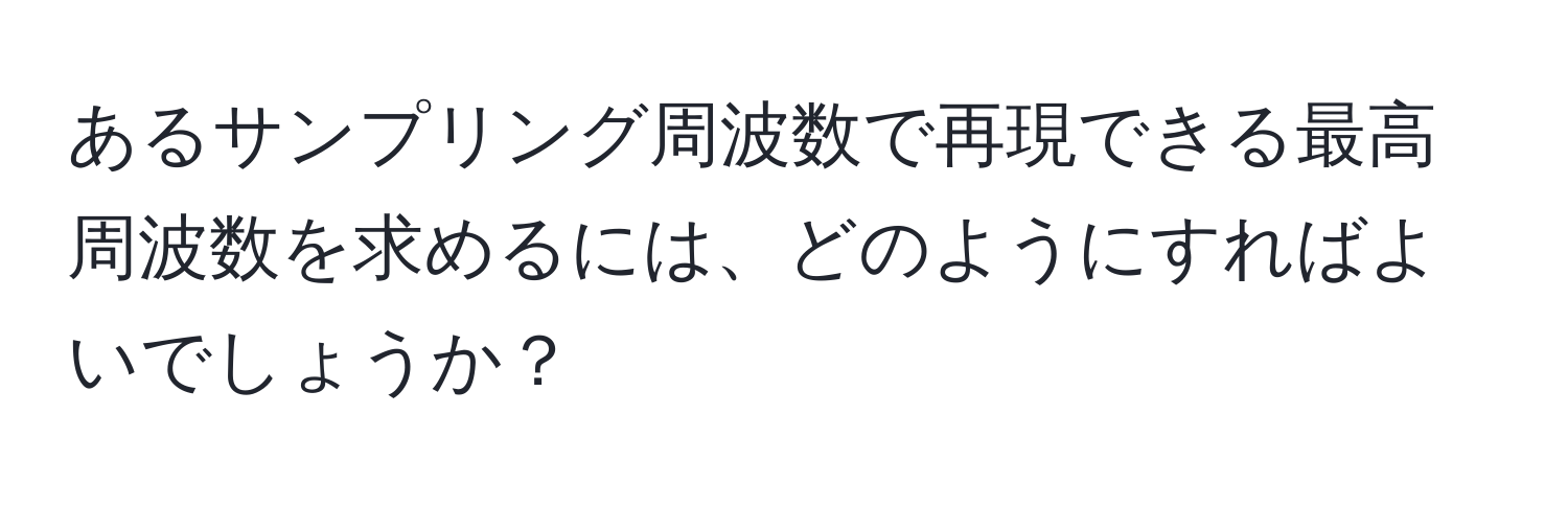 あるサンプリング周波数で再現できる最高周波数を求めるには、どのようにすればよいでしょうか？