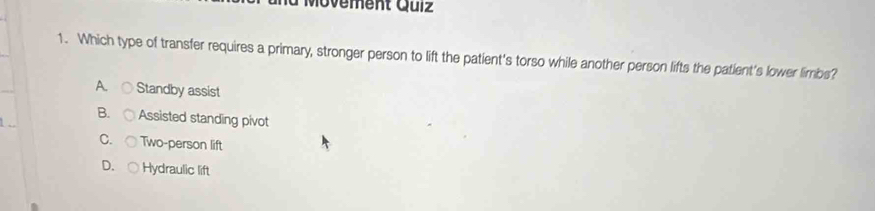 Movement Qulz
1. Which type of transfer requires a primary, stronger person to lift the patient's torso while another person lifts the patient's lower limbs?
A. Standby assist
B. Assisted standing pivot
C. Two-person lift
D. ○ Hydraulic lift