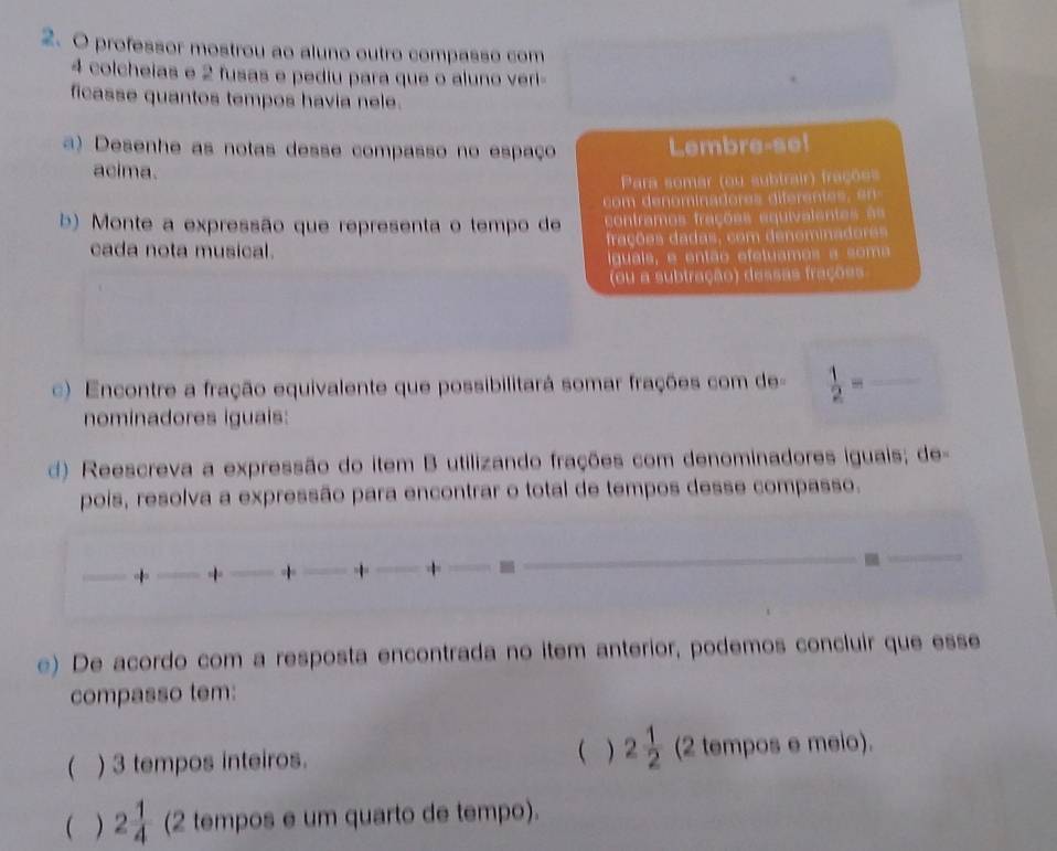 professor mostrou ao aluno outro compasso com
4 colcheias e 2 fusas e pediu para que o aluno veri- 
ficasse quantos tempos havia nele. 
a) Desenhe as notas desse compasso no espaço Lembre-se! 
acima. 
Para somar (ou subtrair) frações 
com denominadores diferentes en 
b) Monte a expressão que representa o tempo de contramos frações equivalentes == 
cada nota musical. frações dadas, com denominadores 
iguais, e então efetuamos a soma 
(ou a subtração) dessas frações 
) Encontre a fração equivalente que possibilitará somar frações com de =  1/2 = _ 
nominadores iguais: 
d) Reescreva a expressão do item B utilizando frações com denominadores iguais; de- 
pois, resolva a expressão para encontrar o total de tempos desse compasso. 
_+ _+ _+ _+ _+ _- 
_ 
_ 
e) De acordo com a resposta encontrada no item anterior, podemos concluir que esse 
compasso tem: 
( ) 
 ) 3 tempos inteiros. 2 1/2  (2 tempos e meio). 
 . ) 2 1/4  (2 tempos e um quarto de tempo).