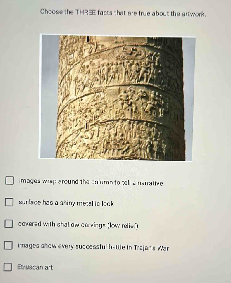 Choose the THREE facts that are true about the artwork.
images wrap around the column to tell a narrative
surface has a shiny metallic look
covered with shallow carvings (low relief)
images show every successful battle in Trajan's War
Etruscan art