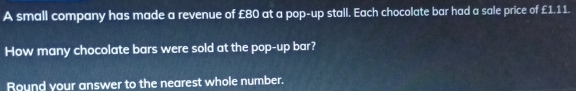 A small company has made a revenue of £80 at a pop-up stall. Each chocolate bar had a sale price of £1.11. 
How many chocolate bars were sold at the pop-up bar? 
Round your answer to the nearest whole number.