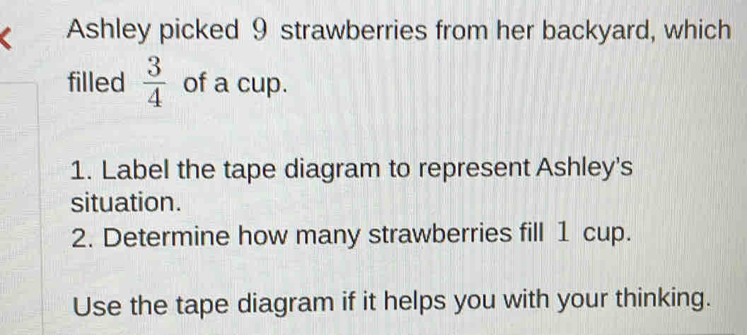 Ashley picked 9 strawberries from her backyard, which 
filled  3/4  of a cup. 
1. Label the tape diagram to represent Ashley's 
situation. 
2. Determine how many strawberries fill 1 cup. 
Use the tape diagram if it helps you with your thinking.