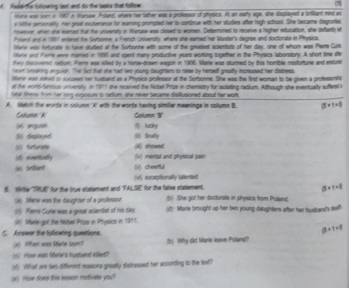 Rid e istlowing lext and do the tasks that follow.
arie was som in 1987 in Narsew, Poland where her lather was a professor of physics. At an early age, she displayed a briliant mind as
a sithe personality. Her great exuberance for eaming prompted her io continue with hter studies after high school. She became disgrunted
nowever, when she leamed that the university in Narsaw was closed is women. Determined to receive a higher education, she defantly it
9and and in 1991 enerd te Sytionne, a French University, where she eamed her Master's degree and doctorate in Physics.
lare was forfunate is have studied at the Sortionne with some of the greatest scientists of her day, one of whom was Piem Cute
lire and Plems wers minied in 1995 and spent many productive years working together in the Physics laboratory. A short time the
tey discovered ndium. Peme was killed by a horse-drawn wagon in 1968). Marte was stunned by this homble misfortune and indut
heart ansaking anguish. The fact that she had two young daughters to raise by herself greatly increased her distress.
fere was asked to succeed her husband as a Physics professor at the Sorbonne. She was the first woman to be given a professonts
at the world fimous university. in 1911 she received the Nobel Prize in chemistry for isclating radium. Although she eventually sufferet 
fite fess frsm ter long exposure is radium, she never became disillusioned about her work.
A latch the words in column A with the words having similar meanings in column B. (5* 1=5)
Column A Coliumn B'
(a) anguish ⑨ lucky
() finally
(c) forturiste (iii) showed
(d) eventially (Iv) mental and physical pain
(a) s an (V) cheerfull
(v) exceptionally taliented
 Witte TRUE for the true statement and 'FALSE for the false statement.
(5* 1=5)
(d) Mhire was the daughter of a professor. (b) She got her doctorate in physics from Poland.
(6) Mens Curte was a great scientlst of his day. (d) Marie brought up hter two young daughters after her husband's del?
(s) Marte got the Nisbel Prize in Pthysics in 1911.
C. Anower the following questions.
(5* t=5)
(a) When was Mare bom? (5) Why did Marie isave Poland?
(6) How was Mare's husband killed?
(d) What are two different reasons greatly distrassed her according to the text?
(a) How does this lesson motivate you?