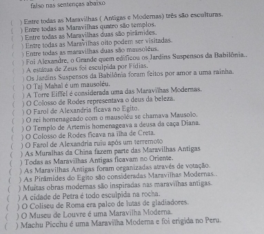 falso nas sentenças abaixo
) Entre todas as Maravilhas ( Antigas e Modernas) três são esculturas.
) Entre todas as Maravilhas quatro são templos.
( ) Entre todas as Maravilhas duas são pirâmides.
 ) Entre todas as Maravilhas oito podem ser visitadas
    Entre todas as maravilhas duas são mausoléus.
( ) Foi Alexandre, o Grande quem edificou os Jardins Suspensos da Babilônia.,
 ) A estátua de Zeus foi esculpida por Fídias,
 ) Os Jardins Suspensos da Babilônia foram feitos por amor a uma rainha.
( ) O Taj Mahal é um mausoléu,
( ) A Torre Eiffel é considerada uma das Maravilhas Modernas.
( ) O Colosso de Rodes representava o deus da beleza.
 ) O Farol de Alexandria ficava no Egito.
) O rei homenageado com o mausoléu se chamava Mausolo.
( ) O Templo de Artemis homenageava a deusa da caça Diana.
 ) O Colosso de Rodes ficava na ilha de Creta.
(  ) O Farol de Alexandria ruiu após um terremoto
( ) As Muralhas da China fazem parte das Maravilhas Antigas
 ) Todas as Maravilhas Antigas ficavam no Oriente.
(  ) As Maravilhas Antigas foram organizadas através de votação.
( ) As Pirâmides do Egito são consideradas Maravilhas Modernas..
 ) Muitas obras modernas são inspiradas nas maravilhas antigas.
( ) A cidade de Petra é todo esculpida na rocha.
( ) O Coliseu de Roma era palco de lutas de gladiadores.
( ) O Museu de Louvre é uma Maravilha Moderna.
( ) Machu Picchu é uma Maravilha Moderna e foi erigida no Peru.