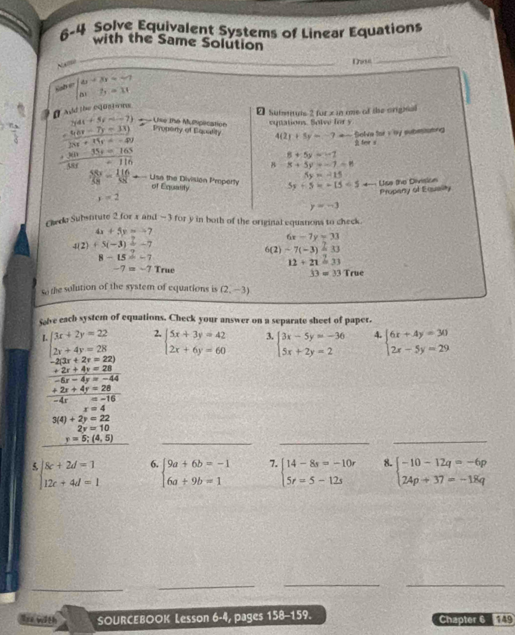 6-4 Solve Equivalent Systems of Linear Equations
with the Same Solútion
Nume
_
Dae
_
Sab e beginarrayl omega -3v=-7 △ t2,=11endarray.
[ Aid the equatng
2 Suimtuts 2 for x in one of the origieal
Use the Muliplication equations. Solve for y
y(4t+5y-1-7) Propeny of Equiity
 (=9v-7)-33))/28x+35y=-49 
4(2)+5y=-7 Solve for 1 by subestating
 feir s
 (+360-35+=165)/385 -116
8+5y=-2
B 8+5y=-7-8
5y=-15
 SSs/58 = 116/58  Use the División Property 5y+5=-15=54- Use the Division
of Equality
Propany of Equelity
y=2
y=-3
Cheda Substitute 2 for x and -3 for y in both of the original equations to check
4x+5y=-7
6x-7y=33
4(2)+5(-3)=-7
6(2)-7(-3)=33
8-15=-7
12+21=33
-7=-7 True 33=33 True
So the solution of the system of equations is (2,-3)
Salve each system of equations. Check your answer on a separate sheet of paper.
beginarrayl 3x+2y=22 2x+4y=28endarray. 2. beginarrayl 5x+3y=42 2x+6y=60endarray. 3. beginarrayl 3x-5y=-36 5x+2y=2endarray. 4. beginarrayl 6x+4y=30 2x-5y=29endarray.
-2(3x+2y=22)
 (+2r+4y=28)/-6r-4y=-44 
 (+2x+4y=28)/-4x=-16 
x=4
3(4)+2y=22
2y=10
y=5;(4,5)
__
_
beginarrayl 8c+2d=1 12c+4d=1endarray. 6. beginarrayl 9a+6b=-1 6a+9b=1endarray. 7. beginarrayl 14-8s=-10r 5r=5-12sendarray. 8. beginarrayl -10-12q=-6p 24p+37=-18qendarray.
_
__
Ure with SOURCEBOOK Lesson 6-4, pages 158-159. Chapter 6