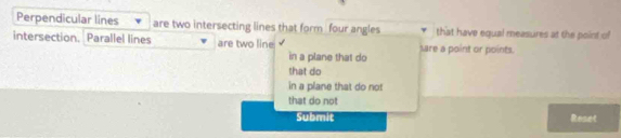 Perpendicular lines are two intersecting lines that form four angles that have equal measures at the point of
intersection. Parallel lines are two line sare a point or points.
in a plane that do
that do
in a plane that do not
that do not
Submit Reset