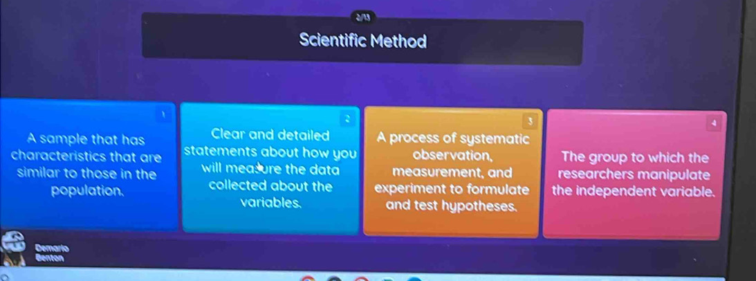 Scientific Method 
3 
4 
A sample that has Clear and detailed A process of systematic 
characteristics that are statements about how you observation, The group to which the 
similar to those in the will mea ure the data measurement, and researchers manipulate 
collected about the 
population. experiment to formulate the independent variable. 
variables. and test hypotheses. 
Demario 
Bento