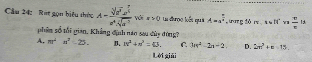 Rút gọn biểu thức A=frac sqrt[3](a^5)· a^(frac 7)3a^4· sqrt[7](a^(-2)) với a>0 ta được kết quả A=a^(frac m)n , trong đó m , n∈ N^* và  m/n 1 à
phân số tối giản. Khẳng định nào sau đây đúng?
A. m^2-n^2=25. B. m^2+n^2=43. C. 3m^2-2n=2. D. 2m^2+n=15. 
Lời giải