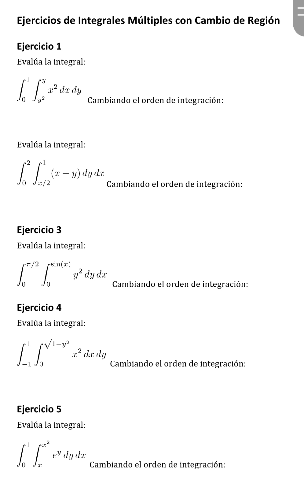 Ejercicios de Integrales Múltiples con Cambio de Región 
Ejercicio 1 
Evalúa la integral:
∈t _0^(1∈t _y^2)^yx^2dxdy
Cambiando el orden de integración: 
Evalúa la integral:
∈t _0^(2∈t _(x/2)^1(x+y)dydx
Cambiando el orden de integración: 
Ejercicio 3 
Evalúa la integral:
∈t _0^(π /2)∈t _0^(sin (x))y^2)dydx
Cambiando el orden de integración: 
Ejercicio 4 
Evalúa la integral:
∈t _(-1)^1∈t _0^((sqrt(1-y^2)))x^2dxdy
Cambiando el orden de integración: 
Ejercicio 5 
Evalúa la integral:
∈t _0^(1∈t _x^(x^2))e^ydydx
Cambiando el orden de integración: