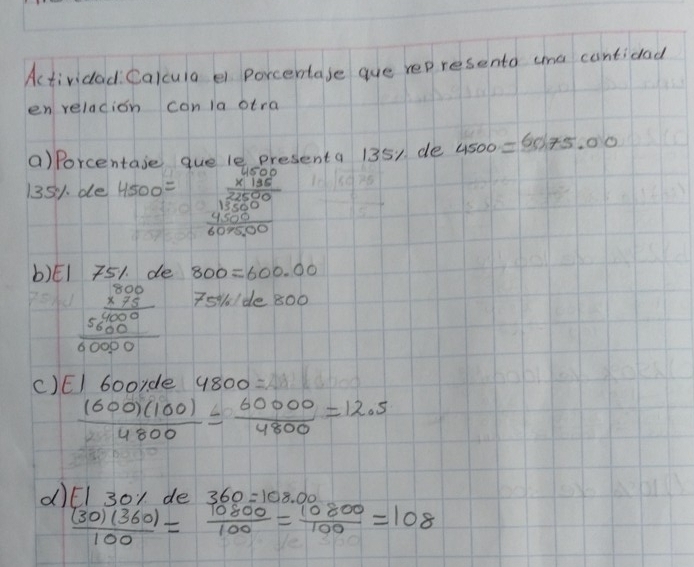 Actividad: Calcuia ei porcentase gue represento ama cantidad 
en reladion conla otra 
()Porcentase que le presenta 1351 de 4500=6075.00
1351. de 4500= beginarrayr 6000 * 186 hline 1000 1500 4000 hline 607500endarray
b)El 751. de 800=600.00
beginarrayr 300 * 75 hline 56000000 hline 0000endarray
751. / de 800
C)E/ booyde 4800=
 1600(100)/4800 = 60000/4800 =12.5
d) E|3 o1 de 360=108.00
 (30)(360)/100 = 10800/100 = 10800/100 =108