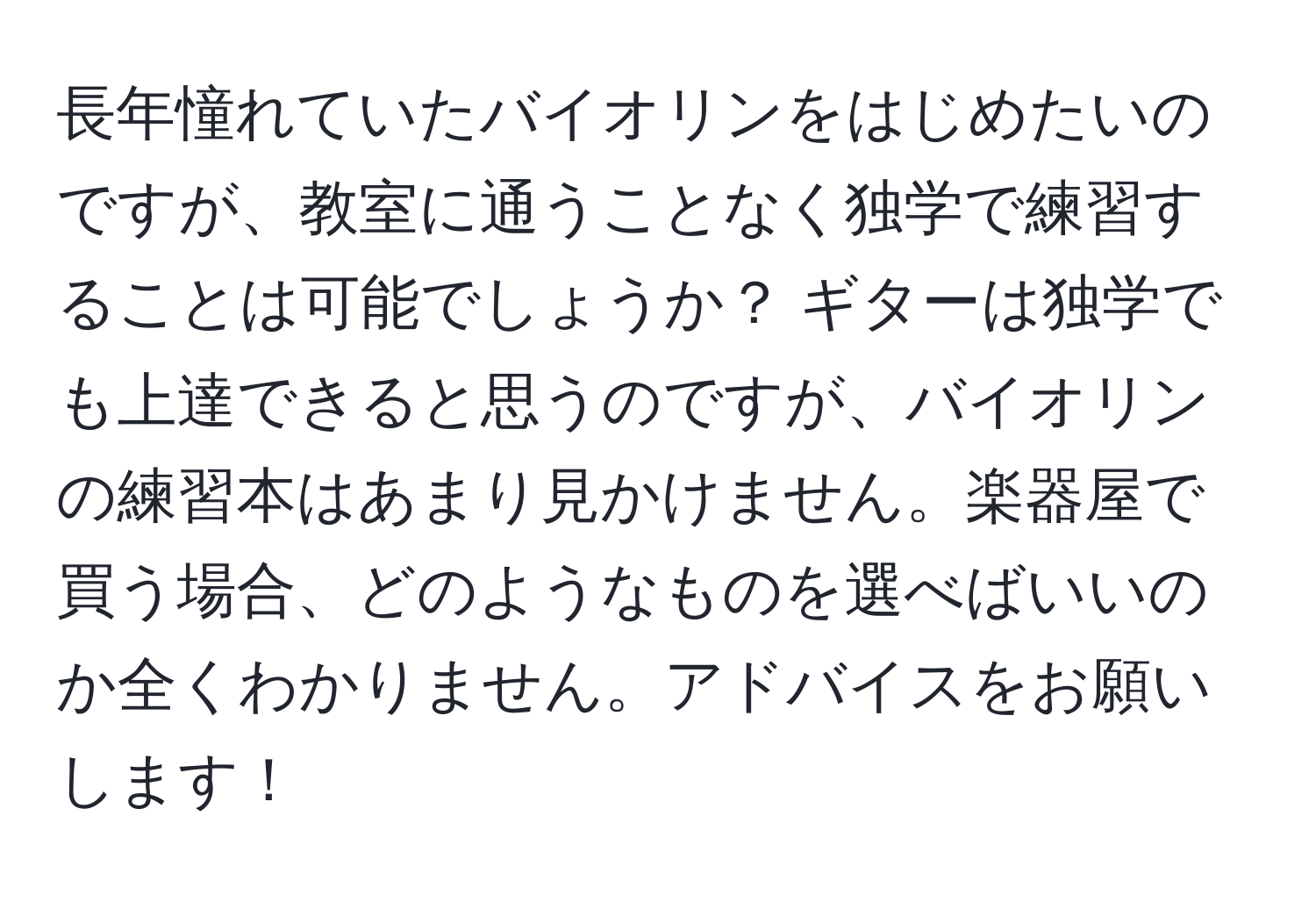 長年憧れていたバイオリンをはじめたいのですが、教室に通うことなく独学で練習することは可能でしょうか？ ギターは独学でも上達できると思うのですが、バイオリンの練習本はあまり見かけません。楽器屋で買う場合、どのようなものを選べばいいのか全くわかりません。アドバイスをお願いします！