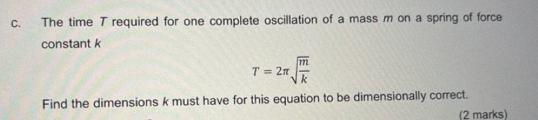 The time T required for one complete oscillation of a mass m on a spring of force 
constant k
T=2π sqrt(frac m)k
Find the dimensions k must have for this equation to be dimensionally correct. 
(2 marks)