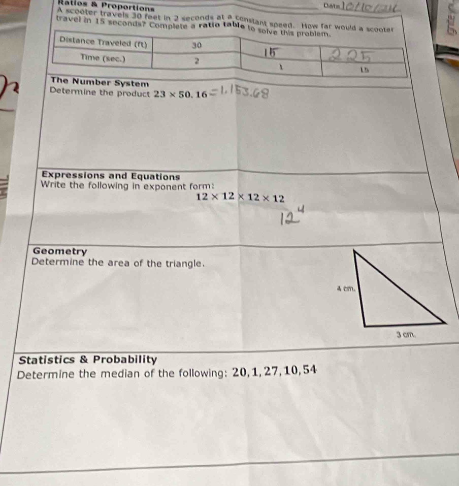 Ratios & Proportions 
_ 
Dats 
A scooter travels 30 feet in 2 seconds at a constant speed. How far w 
travel in 15 seconds? Complete a ratio tabl 
em 
Determine the product 23* 50.16
Expressions and Equations 
Write the following in exponent form:
12* 12* 12* 12
Geometry 
Determine the area of the triangle. 
Statistics & Probability 
Determine the median of the following: 20, 1, 27, 10, 54