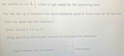 lan wants to run 4 1/2  miles s to get ready for his upcoming race. 
He has set up 3 markers the same distance apart to show how far he has run. 
How far apart are the markers? 
(Hint: Divide 4 1/2 by 3) 
Drag and drop the correct answer to complete the statement. 
Each marker will be exactly miles apart.