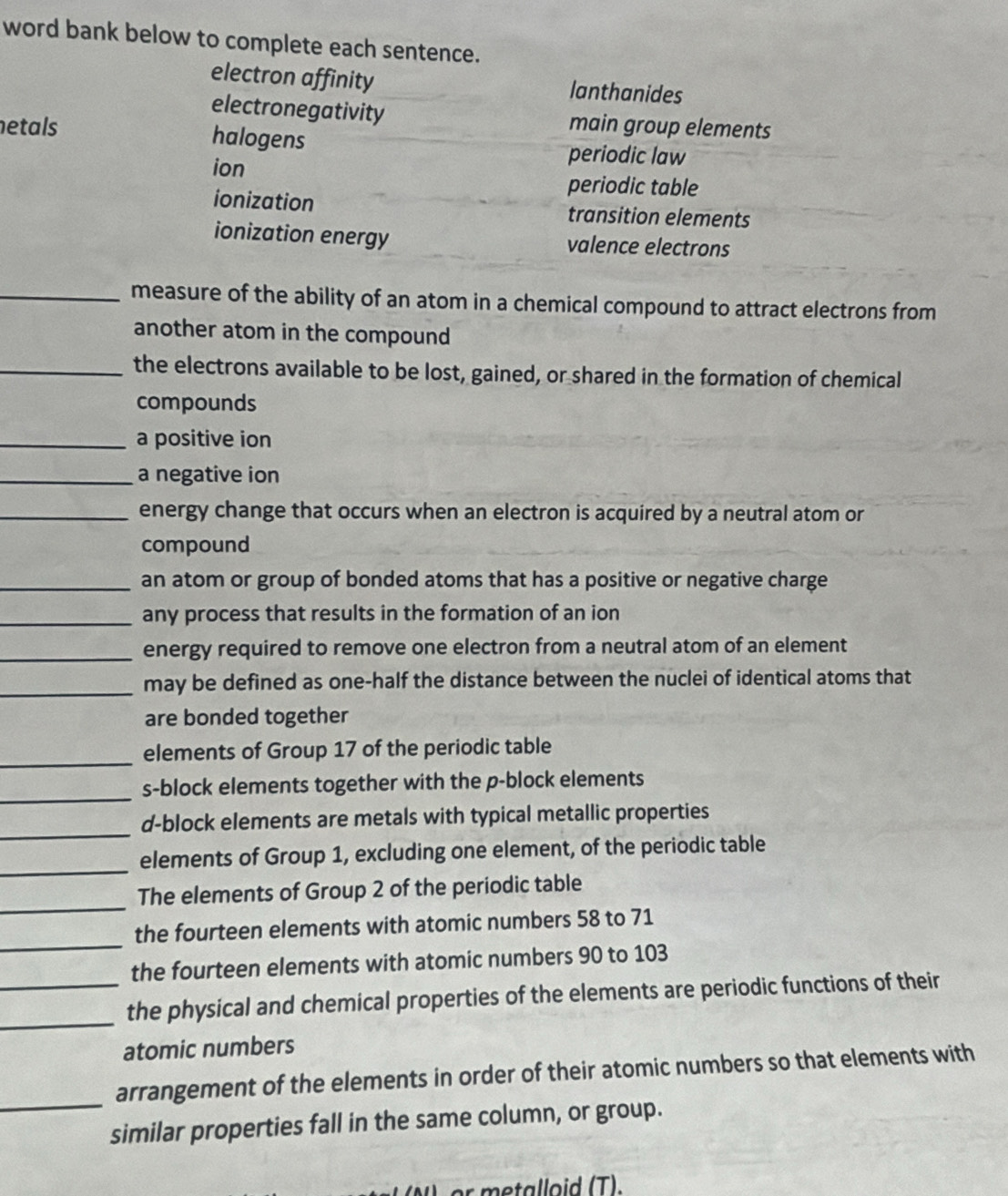 word bank below to complete each sentence.
electron affinity lanthanides
electronegativity
netals main group elements
halogens periodic law
ion
periodic table
ionization transition elements
ionization energy valence electrons
_measure of the ability of an atom in a chemical compound to attract electrons from
another atom in the compound
_the electrons available to be lost, gained, or shared in the formation of chemical
compounds
_a positive ion
_a negative ion
_energy change that occurs when an electron is acquired by a neutral atom or
compound
_an atom or group of bonded atoms that has a positive or negative charge
_any process that results in the formation of an ion
_energy required to remove one electron from a neutral atom of an element
_
may be defined as one-half the distance between the nuclei of identical atoms that
are bonded together
_
elements of Group 17 of the periodic table
_s-block elements together with the p -block elements
_
d-block elements are metals with typical metallic properties
_
elements of Group 1, excluding one element, of the periodic table
_
The elements of Group 2 of the periodic table
_
the fourteen elements with atomic numbers 58 to 71
the fourteen elements with atomic numbers 90 to 103
_
_the physical and chemical properties of the elements are periodic functions of their
atomic numbers
_
arrangement of the elements in order of their atomic numbers so that elements with
similar properties fall in the same column, or group.
r m etalloid (T).