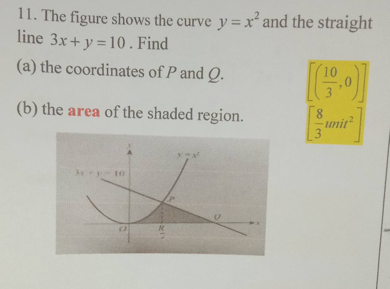 The figure shows the curve y=x^2 and the straight
line 3x+y=10. Find
(a) the coordinates of P and Ω.
[( 10/3 ,0)]
(b) the area of the shaded region.
[ 8/3 unit^2]