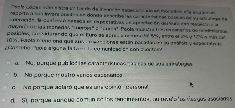 Paola López administra un fondo de inversión especializado en monedas; ella escribe un
reporte a sus inversionistas en donde describe las características básicas de su estrategia de
operación, la cual está basada en expectativas de apreciación del Euro con respecto a la
mayoría de las monedas "fuertes" o "duras". Paola muestra tres escenarios de rendimientos
posibles, considerando que el Euro se aprecia menos del 5%, entre el 5% y 10% o más del
10%. Paola menciona que sus proyecciones están basadas en su análisis y expectativas
¿Cometió Paola alguna falta en la comunicación con clientes?
a. No, porque publicó las características básicas de sus estrategias
b. No porque mostró varios escenarios
c. No porque aclaró que es una opinión personal
d. Si, porque aunque comunicó los rendimientos, no reveló los riesgos asociados