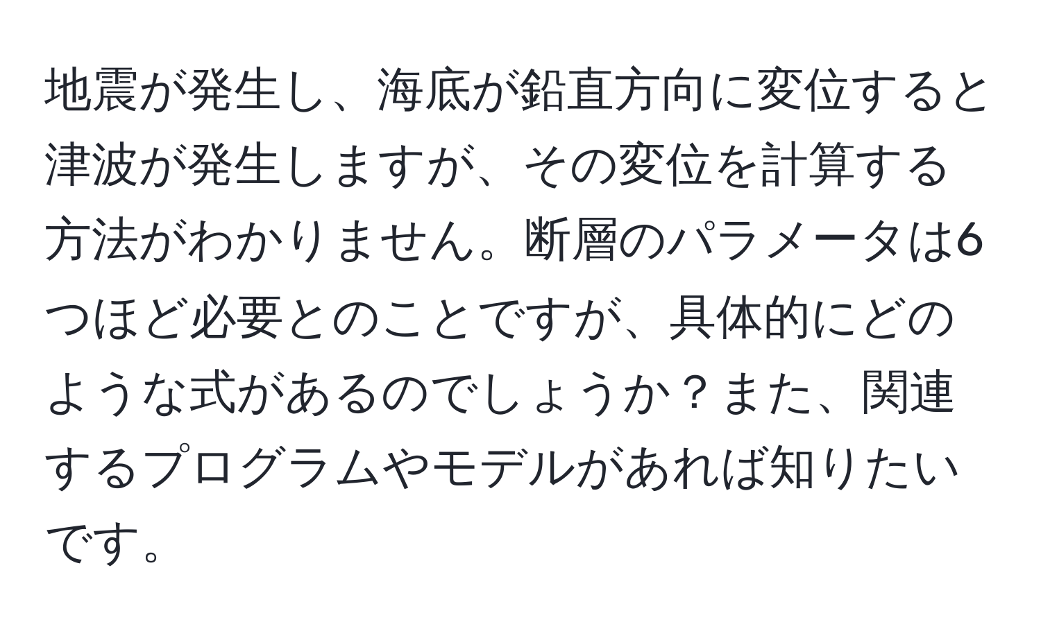 地震が発生し、海底が鉛直方向に変位すると津波が発生しますが、その変位を計算する方法がわかりません。断層のパラメータは6つほど必要とのことですが、具体的にどのような式があるのでしょうか？また、関連するプログラムやモデルがあれば知りたいです。