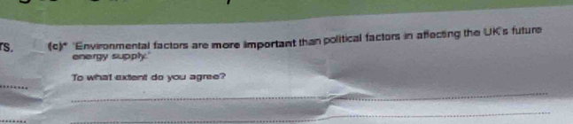 rs. (c)* 'Environmental factors are more important than political factors in affecting the UK's future 
energy supply.' 
_ 
To what extent do you agree? 
_ 
_