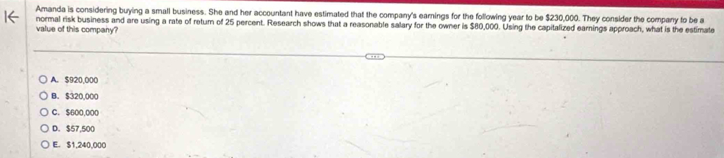 Amanda is considering buying a small business. She and her accountant have estimated that the company's earnings for the following year to be $230,000. They consider the company to be a
normal risk business and are using a rate of return of 25 percent. Research shows that a reasonable salary for the owner is $80,000. Using the capitalized earnings approach, what is the estimate
value of this company?
A. $920,000
B. $320,000
C. $600,000
D. $57,500
E. $1,240,000