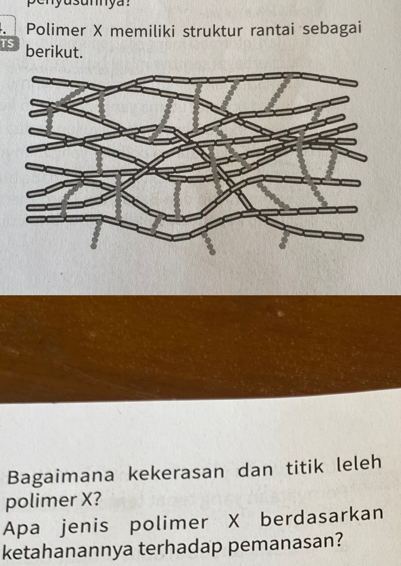 penyusumya: 
Polimer X memiliki struktur rantai sebagai 
TS berikut. 
Bagaimana kekerasan dan titik leleh 
polimer X? 
Apa jenis polimer X berdasarkan 
ketahanannya terhadap pemanasan?