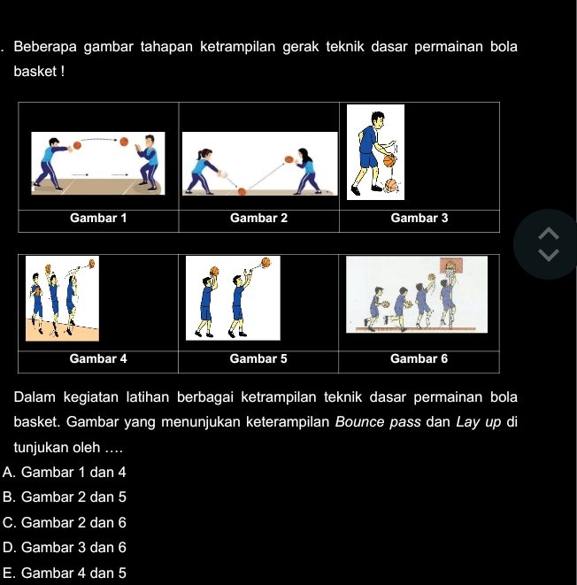 a Beberapa gambar tahapan ketrampilan gerak teknik dasar permainan bola
basket !
Gambar 1 Gambar 2 Gambar 3
Gambar 4 Gambar 5 Gambar 6
Dalam kegiatan latihan berbagai ketrampilan teknik dasar permainan bola
basket. Gambar yang menunjukan keterampilan Bounce pass dan Lay up di
tunjukan oleh ....
A. Gambar 1 dan 4
B. Gambar 2 dan 5
C. Gambar 2 dan 6
D. Gambar 3 dan 6
E. Gambar 4 dan 5