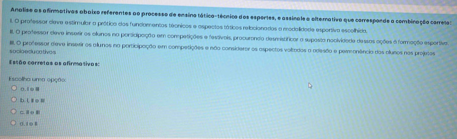 Analise as afirmativas abaixo referentes ao processo de ensino tático-técnico dos esportes, e assinale a alternativa que corresponde a combinação correta:
l. O professor deve estimular a prática dos fundamentos técnicos e aspectos táticos relacionados a modalidade esportiva escolhida.
II. O professor deve inserir os alunos na participação em competições e festivais, procurando desmistificar a suposta nocividade dessas ações à formação esportiva.
III. O professor deve inserir os alunos na participação em competições e não considerar os aspectos voltados a adesão e permanência dos alunos nos projetos
socioeducativos
Estão corretas as afirmativas:
Escolha uma opção:
a.IeⅢ
b. I,Ⅱe ⅢII
c. ⅡeⅢ
d. I eⅡ