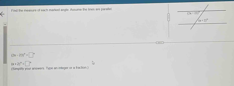 Find the measure of each marked angle. Assume the lines are parallel.
(2x-23)^circ =□°
(x+2)^circ =□°
(Simplify your answers. Type an integer or a fraction.)