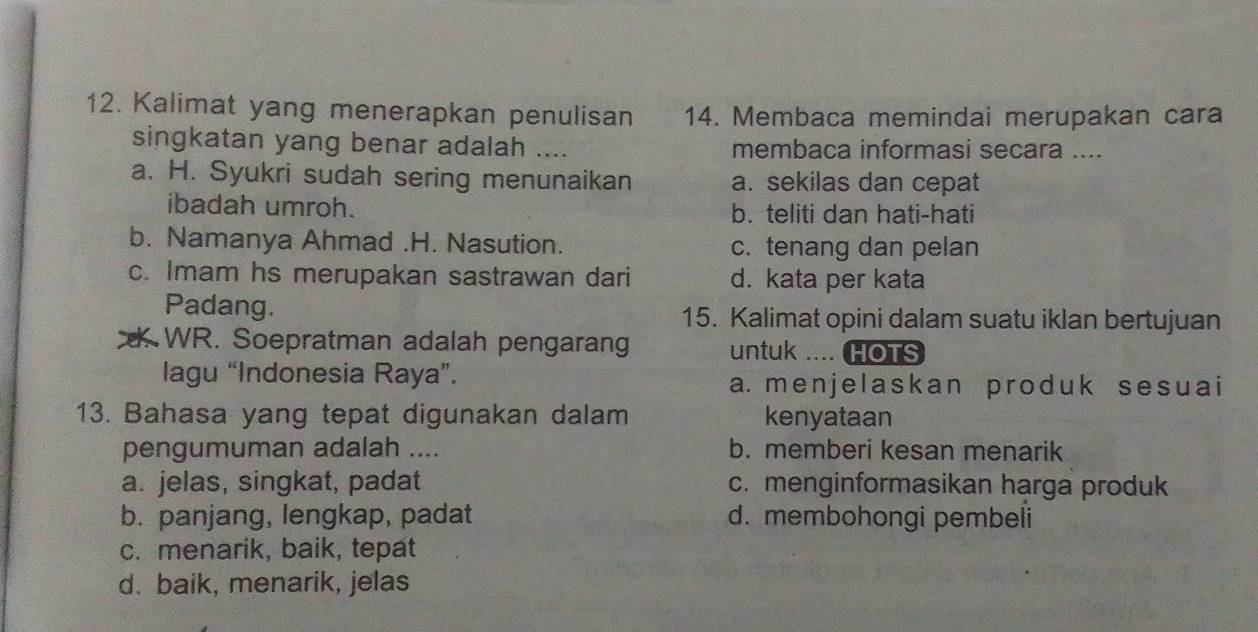 Kalimat yang menerapkan penulisan 14. Membaca memindai merupakan cara
singkatan yang benar adalah _membaca informasi secara ....
a. H. Syukri sudah sering menunaikan a. sekilas dan cepat
ibadah umroh. b. teliti dan hati-hati
b. Namanya Ahmad .H. Nasution. c. tenang dan pelan
c. Imam hs merupakan sastrawan dari d. kata per kata
Padang. 15. Kalimat opini dalam suatu iklan bertujuan
WR. Soepratman adalah pengarang untuk .... HOTS
lagu “Indonesia Raya”. a. menjelaskan produk sesuai
13. Bahasa yang tepat digunakan dalam kenyataan
pengumuman adalah .... b. memberi kesan menarik
a. jelas, singkat, padat c. menginformasikan harga produk
b. panjang, lengkap, padat d. membohongi pembeli
c. menarik, baik, tepat
d. baik, menarik, jelas