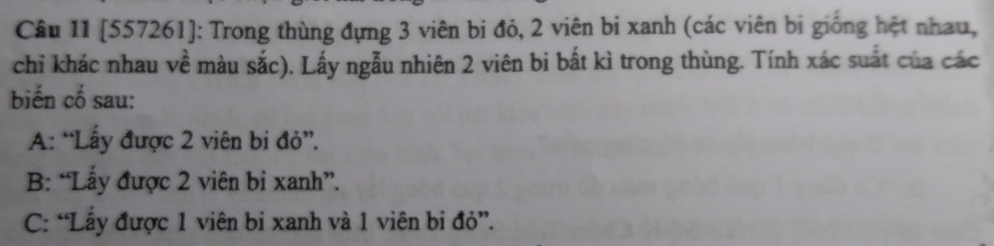 [557261]: Trong thùng đựng 3 viên bị đỏ, 2 viên bi xanh (các viên bị giống hệt nhau,
chỉ khác nhau về màu sắc). Lấy ngẫu nhiên 2 viên bi bất kì trong thùng. Tính xác suất của các
biến cố sau:
A: “Lấy được 2 viên bi đỏ”.
B: “Lấy được 2 viên bi xanh”.
C: “Lấy được 1 viên bi xanh và 1 viên bi đỏ”.