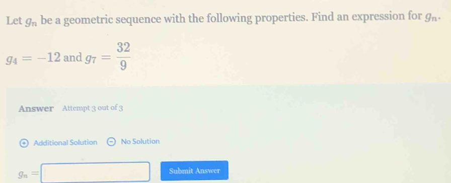 Let g_n be a geometric sequence with the following properties. Find an expression for g_n.
g_4=-12 and g_7= 32/9 
Answer Attempt 3 out of 3 
+ Additional Solution No Solution
g_n=□ Submit Answer