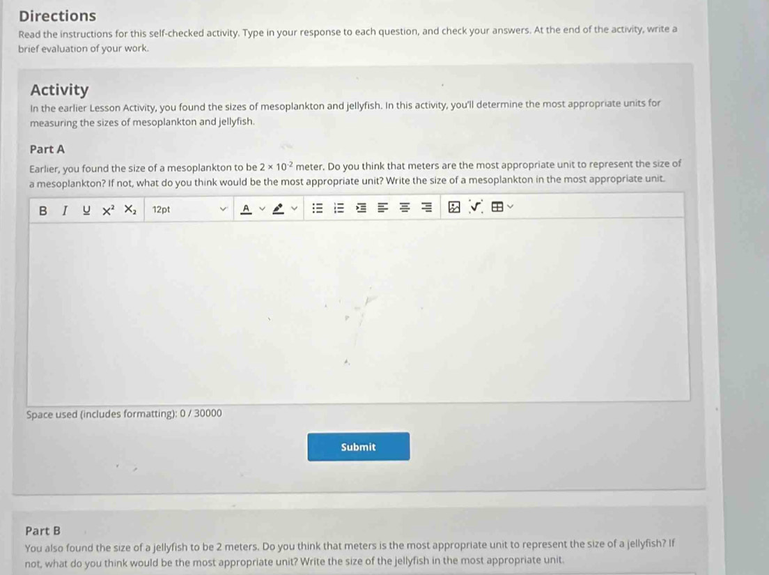 Directions 
Read the instructions for this self-checked activity. Type in your response to each question, and check your answers. At the end of the activity, write a 
brief evaluation of your work. 
Activity 
In the earlier Lesson Activity, you found the sizes of mesoplankton and jellyfish. In this activity, you'll determine the most appropriate units for 
measuring the sizes of mesoplankton and jellyfish. 
Part A 
Earlier, you found the size of a mesoplankton to be 2* 10^(-2) meter. Do you think that meters are the most appropriate unit to represent the size of 
a mesoplankton? If not, what do you think would be the most appropriate unit? Write the size of a mesoplankton in the most appropriate unit. 
B I u X^2X_2 12pt 
Space used (includes formatting): 0 / 30000 
Submit 
Part B 
You also found the size of a jellyfish to be 2 meters. Do you think that meters is the most appropriate unit to represent the size of a jellyfish? If 
not, what do you think would be the most appropriate unit? Write the size of the jellyfish in the most appropriate unit.