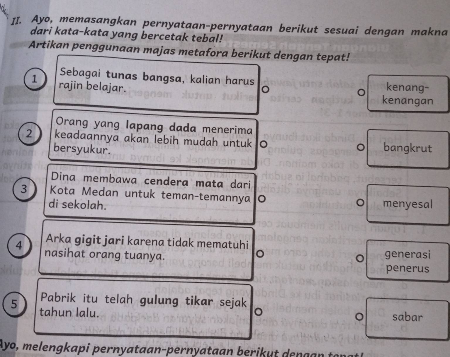 Ayo, memasangkan pernyataan-pernyataan berikut sesuai dengan makna 
dari kata-kata yang bercetak tebal! 
Artikan penggunaan majas metafora berikut dengan tepat! 
Sebagai tunas bangsa, kalian harus 
1 rajin belajar. kenang- 
。 
kenangan 
Orang yang lapang dada menerima 
2 keadaannya akan lebih mudah untuk 。 
bersyukur. 
bangkrut 
Dina membawa cendera mata dari 
3 Kota Medan untuk teman-temannya 。 
di sekolah. 。 menyesal 
4 
Arka gigit jari karena tidak mematuhi 
。 
nasihat orang tuanya. generasi 
。 
penerus 
5 
Pabrik itu telah gulung tikar sejak 
tahun lalu. 。 sabar 
。 
Ayo, melengkapi pernyataan-pernyataan berikut dengan tengt