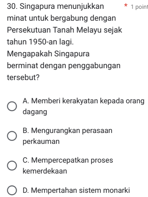 Singapura menunjukkan 1 point
minat untuk bergabung dengan
Persekutuan Tanah Melayu sejak
tahun 1950-an lagi.
Mengapakah Singapura
berminat dengan penggabungan
tersebut?
A. Memberi kerakyatan kepada orang
dagang
B. Mengurangkan perasaan
perkauman
C. Mempercepatkan proses
kemerdekaan
D. Mempertahan sistem monarki