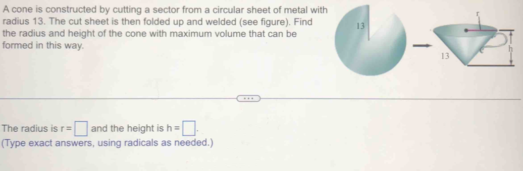 A cone is constructed by cutting a sector from a circular sheet of metal with 
radius 13. The cut sheet is then folded up and welded (see figure). Find 
the radius and height of the cone with maximum volume that can be 
formed in this way. 
The radius is r=□ and the height is h=□. 
(Type exact answers, using radicals as needed.)