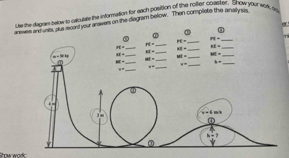 Use the diagram below to calculate the information for each position of the roller coaster. Show your work, dr 
answers and units, plus record your answers on the diagram below. Then complete the analysis 
er 
③ 
④ 
② 
① PE= _
PE= _ 
mi
PE= _ 
_ PE=
_ KE=
KE= _ KE= _
m=50kg KE= _ ME= _ ME= _ 
① 
_ ME=
ME= _
v= _
h= _ 
_ v=
v= _ 
②
4 m
v=6m/s
3 m
④
h= ? 
③ 
v 
Show work: