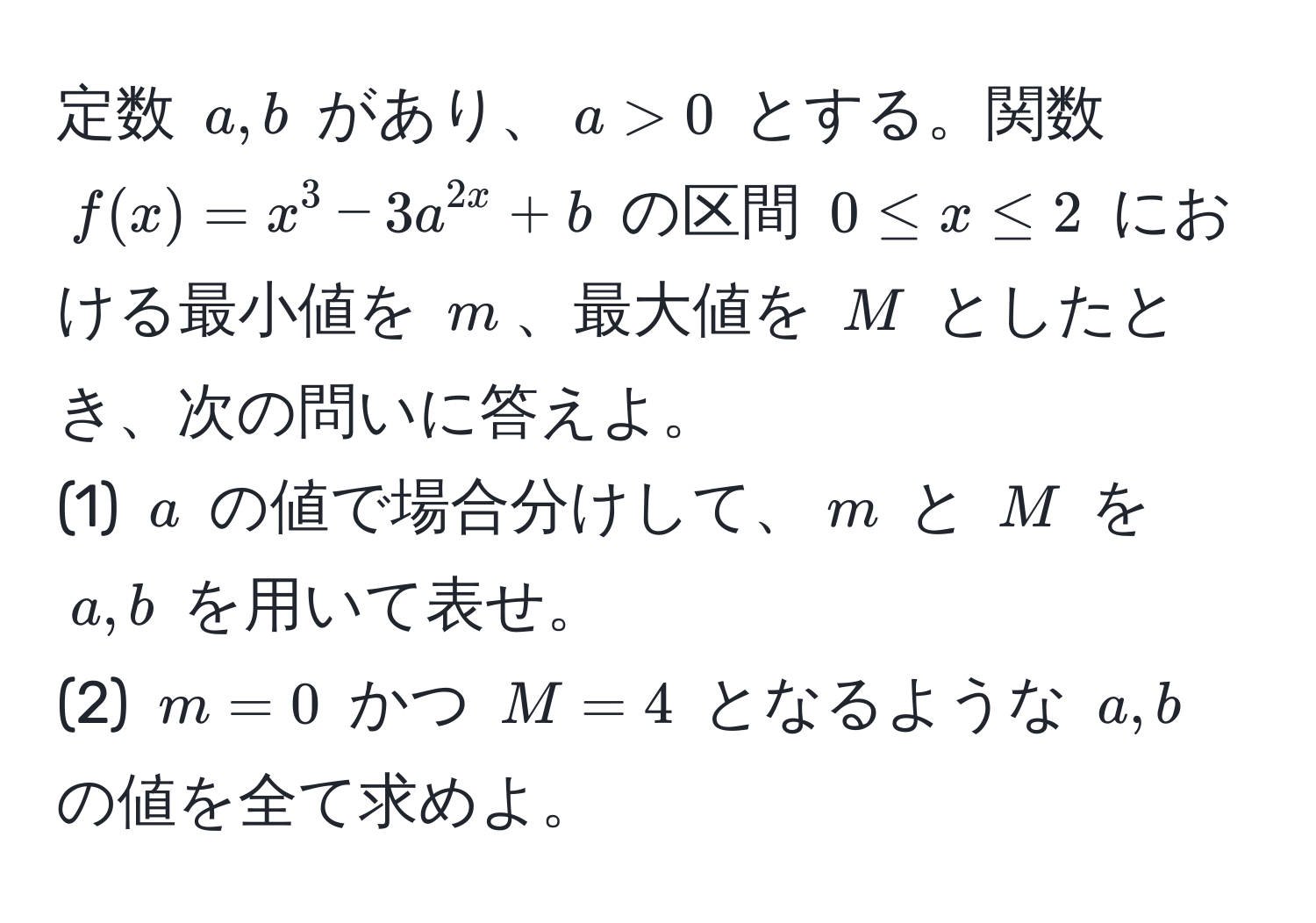 定数 $a, b$ があり、$a > 0$ とする。関数 $f(x) = x^3 - 3a^2x + b$ の区間 $0 ≤ x ≤ 2$ における最小値を $m$、最大値を $M$ としたとき、次の問いに答えよ。  
(1) $a$ の値で場合分けして、$m$ と $M$ を $a, b$ を用いて表せ。  
(2) $m = 0$ かつ $M = 4$ となるような $a, b$ の値を全て求めよ。