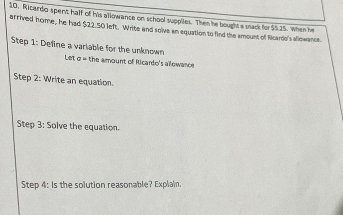 Ricardo spent half of his allowance on school supplies. Then he bought a snack for $5.25. When he 
arrived home, he had $22.50 left. Write and solve an equation to find the amount of Ricardo's allowance. 
Step 1: Define a variable for the unknown 
Let a= the amount of Ricardo’s allowance 
Step 2: Write an equation. 
Step 3: Solve the equation. 
Step 4: Is the solution reasonable? Explain.