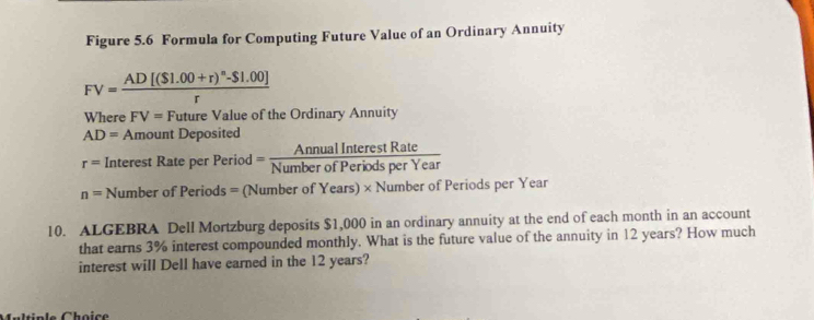 Figure 5.6 Formula for Computing Future Value of an Ordinary Annuity
FV=frac AD[(S1.00+r)^n-S1.00]r
Where FV= Future Value of the Ordinary Annuity
AD= Amount Deposited
r= Interest Rate per rPeriod= AnnualInterestRate/NumberofPeriodsperYear 
n=NumberofPeriods= (Number of Years) × Number of Periods per Year
10. ALGEBRA Dell Mortzburg deposits $1,000 in an ordinary annuity at the end of each month in an account 
that earns 3% interest compounded monthly. What is the future value of the annuity in 12 years? How much 
interest will Dell have earned in the 12 years? 
Multiple Choice