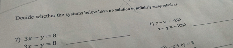 Decide whether the systems below have no solution or infinitely many solutions. 
8) x-y=-100 _
x-y=-1000
_ 
7) 3x-y=8 _
3x-y=8
-x+6y=8