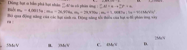 2,89,10^(.-)J. B.
Dùng hạt α bắn phá hạt nhân _(13)^(27)Al ta có phân ứng : _(13)^(27)Al+alpha to _(15)^(30)P+n. 
Biết m_a=4,0015u; m_A1=26,974u, m_p=29,970u; m_n=1,0087u; 1u=931MeV/e^2. 
Bỏ qua động năng của các hạt sinh ra. Động năng tối thiểu của hạt α để phản ứng xây
ra :
2McV
5MeV B. 3MeV C. 4McV D.