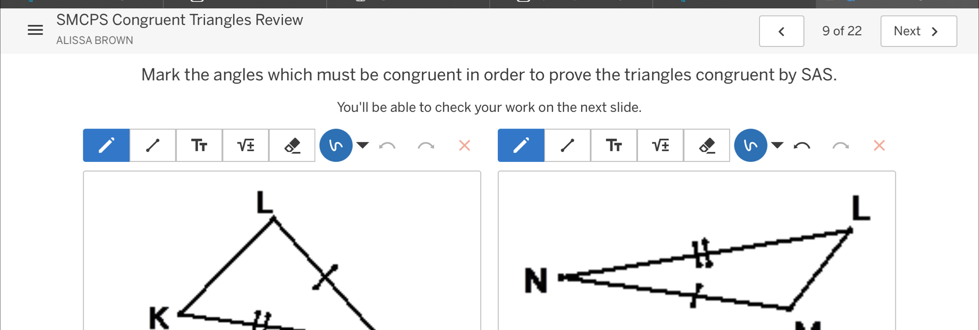 SMCPS Congruent Triangles Review 
ALISSA BROWN 9 of 22 Next > 
Mark the angles which must be congruent in order to prove the triangles congruent by SAS. 
You'll be able to check your work on the next slide. 
T 
Tr sqrt(± ) In sqrt(± )