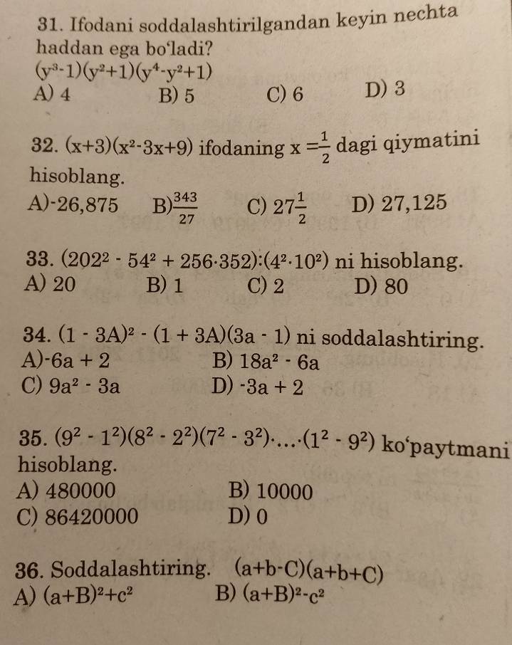 Ifodani soddalashtirilgandan keyin nechta
haddan ega bo'ladi?
(y^3-1)(y^2+1)(y^4-y^2+1)
A) 4 B) 5 C) 6 D) 3
32. (x+3)(x^2-3x+9) ifodaning x= 1/2  dagi qiymatini
hisoblang.
A) -26,875 B)  343/27  C) 27 1/2  D) 27,125
33. (202^2-54^2+256· 352):(4^2· 10^2) ni hisoblang.
A) 20 B) 1 C) 2 D) 80
34. (1-3A)^2-(1+3A)(3a-1) ni soddalashtiring.
A) -6a+2 B) 18a^2-6a
C) 9a^2-3a D) -3a+2
35. (9^2-1^2)(8^2-2^2)(7^2-3^2)· ...· (1^2-9^2) ko‘paytmani
hisoblang.
A) 480000 B) 10000
C) 86420000 D) 0
36. Soddalashtiring. (a+b-C)(a+b+C)
A) (a+B)^2+c^2 B) (a+B)^2-c^2