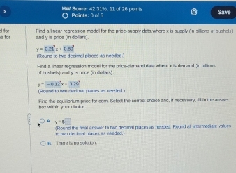 HW Score: 42.31%, 11 of 26 points Points: 0 of 5
Save
e for H for Find a linear regression model for the price-supply data where x is supply (n billions of bushels)
and y is price (in doflars)
y=0.21x+0.80°
('Round to two decimal places as needed)
Find a linear regression model for the price-clemand data where x is demand (n billions
of bushels) and y is price (in dollars)
y=-0.12^2x+3.29°
(Round to two decimal places as needed.)
box within your choice Find the equilibrium price for com. Select the correct choice and, if necessary, fill in the answer
A y=$□
to two decimal places as needed. Round the final answer to two decimal places as needed. Round all intermediate values
B there is no solution.